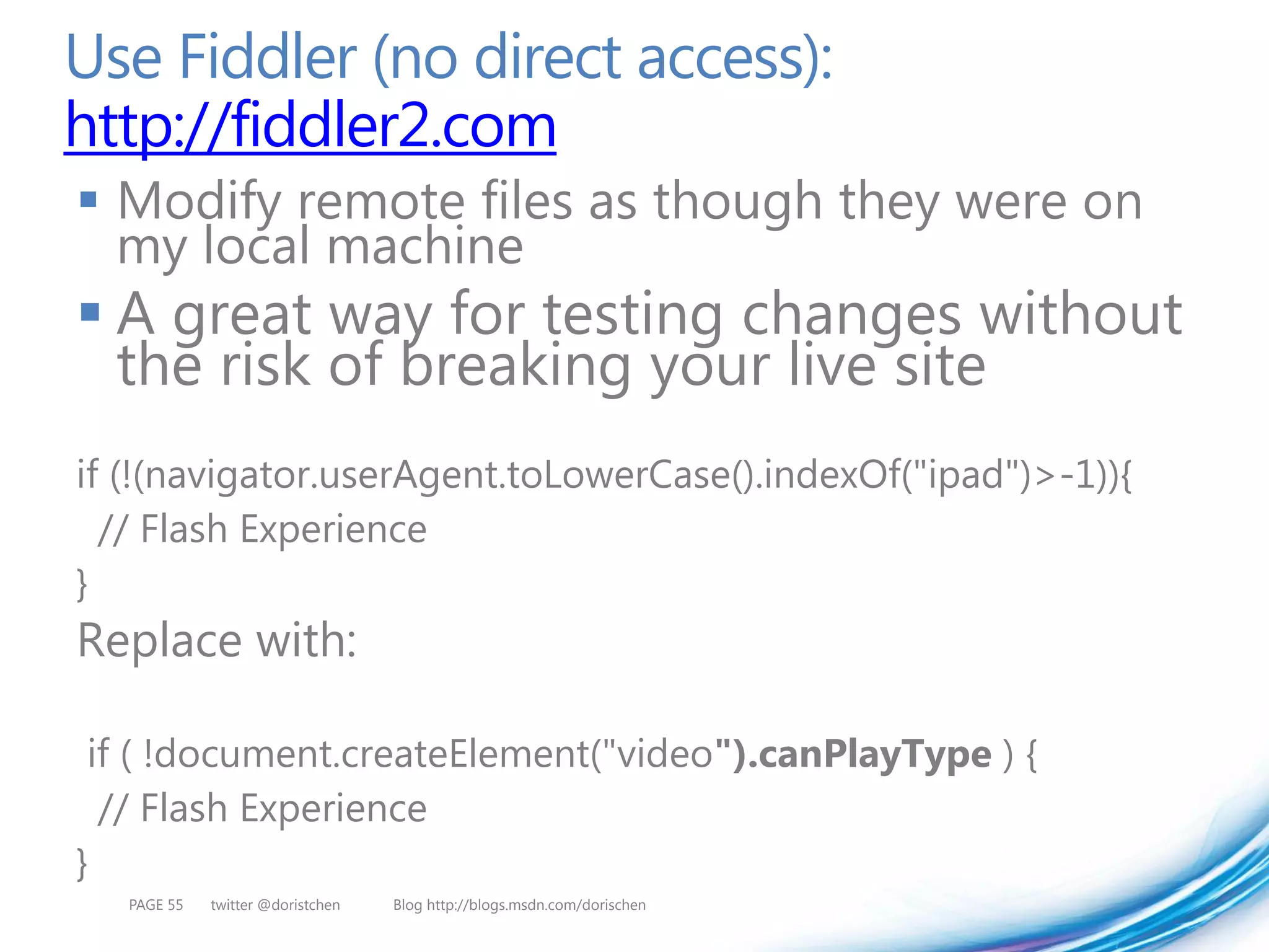 Use Fiddler (no direct access):
http://fiddler2.com
 Modify remote files as though they were on
  my local machine
 A great way for testing changes without
  the risk of breaking your live site
if (!(navigator.userAgent.toLowerCase().indexOf("ipad")>-1)){
  // Flash Experience
}
Replace with:

 if ( !document.createElement("video").canPlayType ) {
  // Flash Experience
}
   PAGE 55   twitter @doristchen   Blog http://blogs.msdn.com/dorischen
 