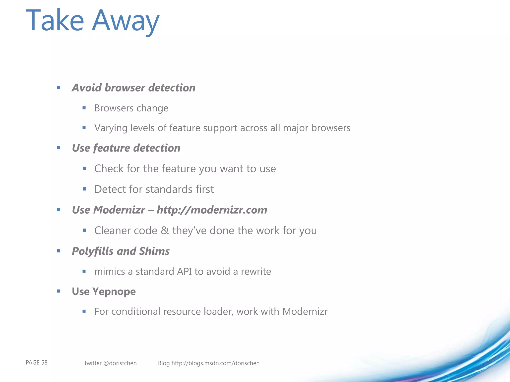 Take Away

           Avoid browser detection
                Browsers change
                Varying levels of feature support across all major browsers

           Use feature detection
                Check for the feature you want to use
                Detect for standards first
           Use Modernizr – http://modernizr.com
                Cleaner code & they’ve done the work for you
           Polyfills and Shims
                mimics a standard API to avoid a rewrite

             Use Yepnope
                For conditional resource loader, work with Modernizr



PAGE 58         twitter @doristchen   Blog http://blogs.msdn.com/dorischen
 