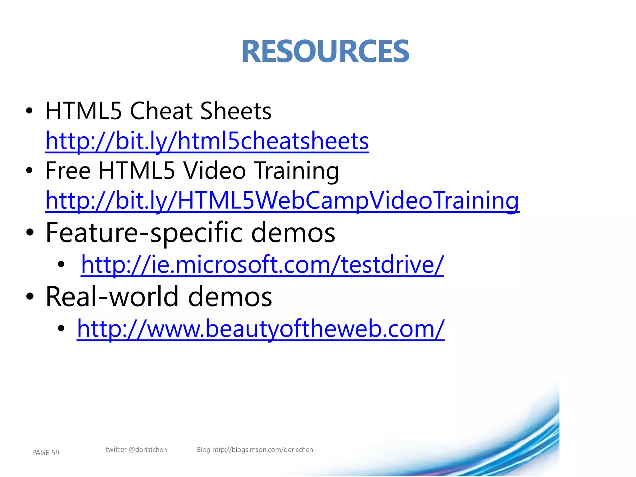 RESOURCES
• HTML5 Cheat Sheets
  http://bit.ly/html5cheatsheets
• Free HTML5 Video Training
  http://bit.ly/HTML5WebCampVideoTraining
• Feature-specific demos
      • http://ie.microsoft.com/testdrive/
• Real-world demos
      • http://www.beautyoftheweb.com/



PAGE 59   twitter @doristchen   Blog http://blogs.msdn.com/dorischen
 