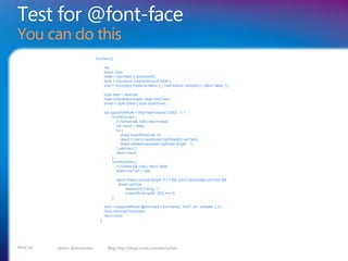 Test for @font-face
You can do this
                                function(){

                                       var
                                       sheet, bool,
                                       head = docHead || docElement,
                                       style = document.createElement("style"),
                                       impl = document.implementation || { hasFeature: function() { return false; } };

                                       style.type = 'text/css';
                                       head.insertBefore(style, head.firstChild);
                                       sheet = style.sheet || style.styleSheet;

                                       var supportAtRule = impl.hasFeature('CSS2', '') ?
                                            function(rule) {
                                               if (!(sheet && rule)) return false;
                                               var result = false;
                                               try {
                                                   sheet.insertRule(rule, 0);
                                                   result = (/src/i).test(sheet.cssRules[0].cssText);
                                                   sheet.deleteRule(sheet.cssRules.length - 1);
                                               } catch(e) { }
                                               return result;
                                            }:
                                            function(rule) {
                                               if (!(sheet && rule)) return false;
                                               sheet.cssText = rule;

                                                 return sheet.cssText.length !== 0 && (/src/i).test(sheet.cssText) &&
                                                  sheet.cssText
                                                      .replace(/r+|n+/g, '')
                                                      .indexOf(rule.split(' ')[0]) === 0;
                                            };

                                       bool = supportAtRule('@font-face { font-family: "font"; src: url(data:,); }');
                                       head.removeChild(style);
                                       return bool;
                                  };




PAGE 16   twitter @doristchen            Blog http://blogs.msdn.com/dorischen
 