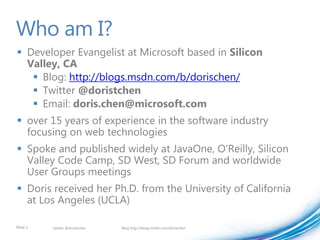 Who am I?
 Developer Evangelist at Microsoft based in Silicon
  Valley, CA
    Blog: http://blogs.msdn.com/b/dorischen/
    Twitter @doristchen
    Email: doris.chen@microsoft.com
 over 15 years of experience in the software industry
  focusing on web technologies
 Spoke and published widely at JavaOne, O'Reilly, Silicon
  Valley Code Camp, SD West, SD Forum and worldwide
  User Groups meetings
 Doris received her Ph.D. from the University of California
  at Los Angeles (UCLA)

PAGE 2   twitter @doristchen   Blog http://blogs.msdn.com/dorischen
 