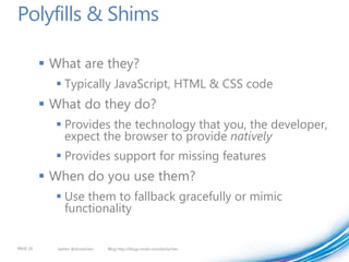 Polyfills & Shims

           What are they?
             Typically JavaScript, HTML & CSS code
           What do they do?
             Provides the technology that you, the developer,
              expect the browser to provide natively
             Provides support for missing features
           When do you use them?
             Use them to fallback gracefully or mimic
              functionality


PAGE 20      twitter @doristchen   Blog http://blogs.msdn.com/dorischen
 