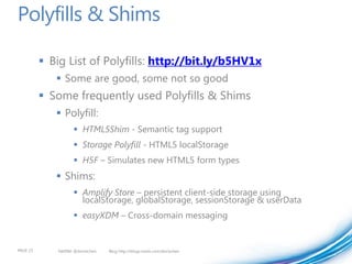 Polyfills & Shims

           Big List of Polyfills: http://bit.ly/b5HV1x
              Some are good, some not so good
           Some frequently used Polyfills & Shims
              Polyfill:
                      HTML5Shim - Semantic tag support
                      Storage Polyfill - HTML5 localStorage
                      H5F – Simulates new HTML5 form types
              Shims:
                      Amplify Store – persistent client-side storage using
                       localStorage, globalStorage, sessionStorage & userData
                      easyXDM – Cross-domain messaging


PAGE 23       twitter @doristchen   Blog http://blogs.msdn.com/dorischen
 