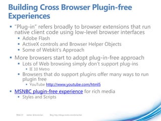 Building Cross Browser Plugin-free
Experiences
 “Plug-in” refers broadly to browser extensions that run
  native client code using low-level browser interfaces
    Adobe Flash
    ActiveX controls and Browser Helper Objects
    Some of Webkit’s Approach
 More browsers start to adopt plug-in-free approach
    Lots of Web browsing simply don’t support plug-ins
             IE 10 Metro
    Browsers that do support plugins offer many ways to run
     plugin free
             YouTube http://www.youtube.com/html5
 MSNBC plugin-free experience for rich media
    Styles and Scripts


  PAGE 47   twitter @doristchen   Blog http://blogs.msdn.com/dorischen
 