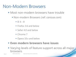 Non-Modern Browsers
          Most non-modern browsers have trouble
             Non-modern Browsers (ref: caniuse.com)
                    IE 6 - 8
                    Firefox 3.6 and below
                    Safari 4.0 and below
                    Chrome 7
                    Opera 10.x and below

          Even modern browsers have issues
          Varying levels of feature support across all major
           browsers
PAGE 5      twitter @doristchen   Blog http://blogs.msdn.com/dorischen
 
