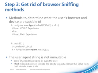 Step 3: Get rid of browser Sniffing
methods
 Methods to determine what the user’s browser and
  device are capable of
   if ( navigator.userAgent.indexOf("iPad") > -1 ) {
     // Load HTML5 Experience
   } else {
     // Load Flash Experience
   }

   if ( tests.IE ) {
     j = /msie.(d.d+)/i;
     k = navigator.userAgent.match(j)[1];
   }

 The user agent string is not immutable
    easily changed by plugins, or even the user.
    Most modern browsers include the ability to easily change this value from
     their development tools
  PAGE 52   twitter @doristchen   Blog http://blogs.msdn.com/dorischen
 