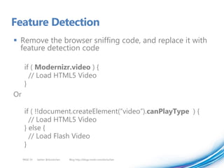 Feature Detection
 Remove the browser sniffing code, and replace it with
  feature detection code

      if ( Modernizr.video ) {
        // Load HTML5 Video
      }
Or

      if ( !!document.createElement(“video”).canPlayType ) {
        // Load HTML5 Video
      } else {
        // Load Flash Video
      }
     PAGE 54   twitter @doristchen   Blog http://blogs.msdn.com/dorischen
 