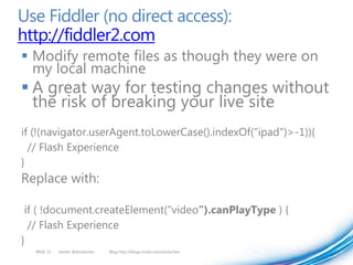 Use Fiddler (no direct access):
http://fiddler2.com
 Modify remote files as though they were on
  my local machine
 A great way for testing changes without
  the risk of breaking your live site
if (!(navigator.userAgent.toLowerCase().indexOf("ipad")>-1)){
  // Flash Experience
}
Replace with:

 if ( !document.createElement("video").canPlayType ) {
  // Flash Experience
}
   PAGE 55   twitter @doristchen   Blog http://blogs.msdn.com/dorischen
 