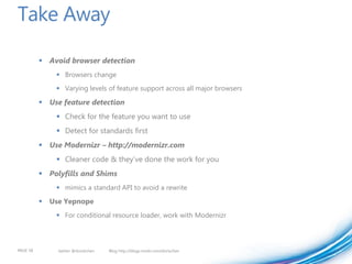 Take Away

           Avoid browser detection
                Browsers change
                Varying levels of feature support across all major browsers

           Use feature detection
                Check for the feature you want to use
                Detect for standards first
           Use Modernizr – http://modernizr.com
                Cleaner code & they’ve done the work for you
           Polyfills and Shims
                mimics a standard API to avoid a rewrite

             Use Yepnope
                For conditional resource loader, work with Modernizr



PAGE 58         twitter @doristchen   Blog http://blogs.msdn.com/dorischen
 