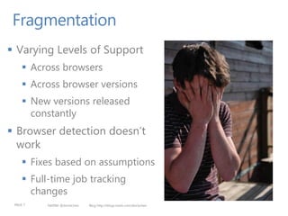 Fragmentation
 Varying Levels of Support
      Across browsers
      Across browser versions
      New versions released
       constantly
 Browser detection doesn’t
  work
      Fixes based on assumptions
      Full-time job tracking
       changes
 PAGE 7    twitter @doristchen   Blog http://blogs.msdn.com/dorischen
 
