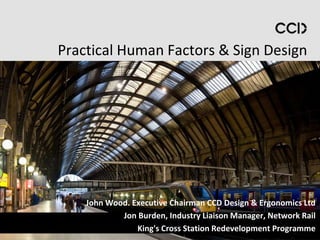 Practical Human Factors & Sign Design




    John Wood. Executive Chairman CCD Design & Ergonomics Ltd
            Jon Burden, Industry Liaison Manager, Network Rail
                King's Cross Station Redevelopment Programme
 
