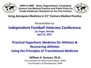 Using Aerospace Medicine in 21st
Century Medical Practice
Presentation to:
Independent Football Veterans Conference
Las Vegas, Nevada
April 21, 2012
Practical Hyperbaric Medicine for Athletes &
Recovering Athletes
Using the Principles of Translational Medicine
William A. Duncan, Ph.D.
Vice President for Government Affairs, IHMA
Vice President of Development, IHMF
IHMA & IHMF: Sister Organizations Translating
Science into Medical Practice and Public Policy to
Create Healthcare Solutions for the 21st Century
 