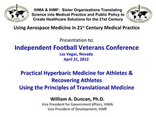 IHMA & IHMF: Sister Organizations Translating
        Science into Medical Practice and Public Policy to
         Create Healthcare Solutions for the 21st Century

Using Aerospace Medicine in 21st Century Medical Practice

                       Presentation to:
Independent Football Veterans Conference
                       Las Vegas, Nevada
                         April 21, 2012


  Practical Hyperbaric Medicine for Athletes &
               Recovering Athletes
  Using the Principles of Translational Medicine
                  William A. Duncan, Ph.D.
             Vice President for Government Affairs, IHMA
                 Vice President of Development, IHMF
 