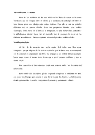 Interacción con el entorno 
Otro de los problemas de los que adolecen los libros de textos es la escasa 
vinculación que se consigue entre el entorno y el alumnado; sin embargo este libro de 
texto intenta crear una relación entre ambos ámbitos. Para ello se vale de unidades 
didácticas que se pueden abordar desde una perspectiva histórica, pero también 
sociológica, como puede ser el tema de la inmigración. El tema número tres, dedicado a 
la globalización, intentar hacer ver al alumnado que la construcción social de las 
ciudades no es inocente, sino que responde a una configuración socioeconómica. 
Modelo pedagógico 
Al hilo de lo expuesto más arriba resulta fácil definir este libro como 
transgresor, ya que ninguno de las críticas realizadas por la doctorando se corresponde 
con la estructura u organización del libro. Su lenguaje no es neutral, intencionadamente 
busca hacer pensar al alumno sobre temas que a priori parecen cotidianos y que se 
suelen obviar. 
Los contenidos se han construido desde una temática social, en detrimento del 
historicismo. 
Pero sobre todo un aspecto que no se puede soslayar es la estructura del libro, 
con saltos en el tiempo para asumir el lema de la Escuela de Annales. La historia como 
ciencia para estudiar el pasado, comprender el presente y aproximarse a futuro. 
 