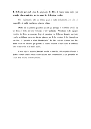 2. Reflexión personal sobre la naturaleza del libro de texto; opina sobre sus 
ventajas e inconvenientes; usa tus recuerdos de la etapa escolar. 
Nos encontramos ante un formato poco o nada convencional, por eso, es 
susceptible de recibir parabienes, así como críticas. 
Dentro de las primeras podemos resaltar que posterga el positivismo crónico de 
los libros de texto, por una visión más social y politizada. Ahondando en los aspectos 
positivos del libro, no podemos dejar de mencionar su deliberado lenguaje, que junto 
con las actividades propuestas intentar alcanzar una de las premisas de los historiadores 
marxistas, el “aprender a pensar históricamente”. En línea con este objetivo, este libro 
intenta trazar un discurso que permita al alumno observar e inferir como lo explicado 
tiene su traslación en el mundo actual. 
Como aspecto negativo podemos señalar su marcado carácter político lo que le 
podría acarrear ciertas críticas desde sectores más conservadores y que presentan una 
visión de la historia un tanto diferente. 
