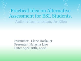 Practical Idea on Alternative Assessment for ESL Students.   Author: Tannenbaum, Jo-Ellen Instructor:  Liane Haslauer Presenter: Natasha Liao Date: April 28th, 2008 