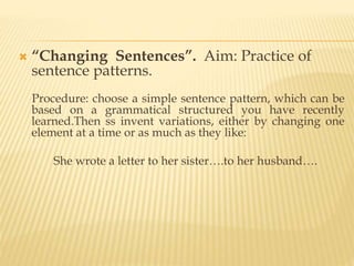  “Changing Sentences”. Aim: Practice of
sentence patterns.
Procedure: choose a simple sentence pattern, which can be
based on a grammatical structured you have recently
learned.Then ss invent variations, either by changing one
element at a time or as much as they like:
She wrote a letter to her sister….to her husband….
 