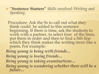  “Sentence Starters” Skills involved: Writing and
Speaking.
Procedure: Ask the Ss to call out what they
think could be added to this sentence
beginning. If there is time, ask the students to
work with a partner, to select four of the lines,
put them in order and then to find a fith line
which they think makes the writing more like a
poem. For example:
Being young is being with friends…
Being young is losing friends…
Being young is taking examinations…
Being young is wondering whether there will be a
future…
 