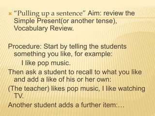  “Pulling up a sentence” Aim: review the
Simple Present(or another tense),
Vocabulary Review.
Procedure: Start by telling the students
something you like, for example:
I like pop music.
Then ask a student to recall to what you like
and add a like of his or her own:
(The teacher) likes pop music, I like watching
TV.
Another student adds a further item:…
 