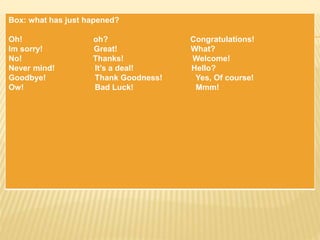 Box: what has just hapened?
Oh! oh? Congratulations!
Im sorry! Great! What?
No! Thanks! Welcome!
Never mind! It’s a deal! Hello?
Goodbye! Thank Goodness! Yes, Of course!
Ow! Bad Luck! Mmm!
 