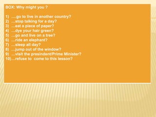 BOX: Why might you ?
1) ….go to live in another country?
2) …stop talking for a day?
3) …eat a piece of paper?
4) …dye your hair green?
5) …go and live on a tree?
6) …ride an elephant?
7) …sleep all day?
8) …jump out of the window?
9) …visit the presindent/Prime Minister?
10)…refuse to come to this lesson?
 