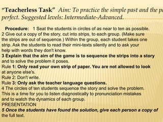 “Teacherless Task” Aim: To practice the simple past and the pa
perfect. Suggested levels: Intermediate-Advanced.
Procedure: 1 Seat the students in circles of as near to ten as possible.
2 Give out a copy of the story, cut into strips, to each group. (Make sure
the strips are out of sequence.) Within the group, each student takes one
strip. Ask the students to read their mini-texts silently and to ask your
help with words they don't know.
3 Explain that the aim of the game is to sequence the strips into a story
and to solve the problem it poses.
Rule 1: Only read your own strip of paper. You are not allowed to look
at anyone else's.
Rule 2: Don't write.
Rule 3: Only ask the teacher language questions.
4 The circles of ten students sequence the story and solve the problem.
This is a time for you to listen diagnostically to pronunciation mistakes
and to watch the dynamics of each group.
PRESENTATION
5 Once the students have found the solution, give each person a copy of
the full text.
 