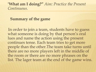 “What am I doing?” Aim: Practice the Present
Continuous.
Summary of the game
In order to join a team, students have to guess
what someone is doing by that person’s oral
lues and name the action using the present
continues tense. Each team tries to get more
people than the other.The team take turns until
there are no more players left in the middle of
the room or there are no more phrases on the
list. The lager team at the end of the game wins.
 