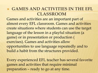  GAMES AND ACTIVITIES IN THE EFL
CLASSROOM
Games and activities are an important part of
almost every EFL classroom. Games and activities
create situations where students can use the target
language of the lesson in a playful situation (a
game) or in presentation or production (
exercises). Games and activities allow
opportunities to use language repeatedly and to
build a habit from the structures provided.
Every experienced EFL teacher has several favorite
games and activities that require minimal
preparation – ready to go at any time.
 