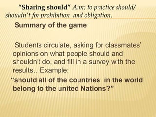 Summary of the game
Students circulate, asking for classmates’
opinions on what people should and
shouldn’t do, and fill in a survey with the
results…Example:
“should all of the countries in the world
belong to the united Nations?”
“Sharing should” Aim: to practice should/
shouldn’t for prohibition and obligation.
 