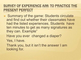 SURVEY OF EXPERIENCE AIM: TO PRACTICE THE
PRESENT PERFECT
 Summary of the game: Students circulate
and find out whether their classmates have
had the listed experiences. Students have
ten minutes to get as many signatures as
they can. Example”
Have you ever changed a diaper?
Yes, I have.
Thank you, but it isn’t the answer I am
looking for.
 