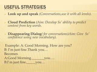 USEFUL STRATEGIES
 Look up and speak (Conversations,use it with all levels).
 Cloud Prediction (Aim: Develop Ss’ ability to predict
content from key words.
 Disappearing Dialog( for conversations)Aim: Give Ss’
confidence using new vocabulary).
Example: A: Good Morning. How are you?
B: I’m just fine.Thank you…
Becomes
A:Good Morning._______you….
B:I’m just fine._____you…
 