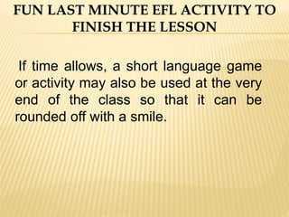 If time allows, a short language game
or activity may also be used at the very
end of the class so that it can be
rounded off with a smile.
FUN LAST MINUTE EFL ACTIVITY TO
FINISH THE LESSON
 