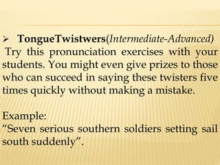  TongueTwistwers(Intermediate-Advanced)
Try this pronunciation exercises with your
students. You might even give prizes to those
who can succeed in saying these twisters five
times quickly without making a mistake.
Example:
“Seven serious southern soldiers setting sail
south suddenly”.
 