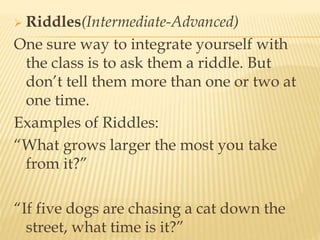  Riddles(Intermediate-Advanced)
One sure way to integrate yourself with
the class is to ask them a riddle. But
don’t tell them more than one or two at
one time.
Examples of Riddles:
“What grows larger the most you take
from it?”
“If five dogs are chasing a cat down the
street, what time is it?”
 