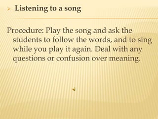  Listening to a song
Procedure: Play the song and ask the
students to follow the words, and to sing
while you play it again. Deal with any
questions or confusion over meaning.
 