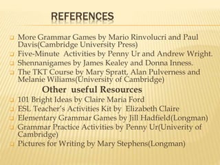 REFERENCES
 More Grammar Games by Mario Rinvolucri and Paul
Davis(Cambridge University Press)
 Five-Minute Activities by Penny Ur and Andrew Wright.
 Shennanigames by James Kealey and Donna Inness.
 The TKT Course by Mary Spratt, Alan Pulverness and
Melanie Wiliams(University of Cambridge)
Other useful Resources
 101 Bright Ideas by Claire Maria Ford
 ESL Teacher’s Activities Kit by Elizabeth Claire
 Elementary Grammar Games by Jill Hadfield(Longman)
 Grammar Practice Activities by Penny Ur(Univerity of
Cambridge)
 Pictures for Writing by Mary Stephens(Longman)
 