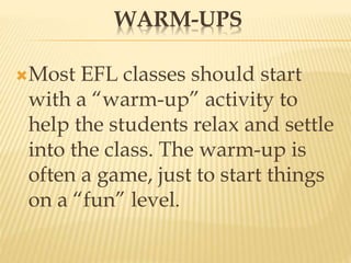 WARM-UPS
Most EFL classes should start
with a “warm-up” activity to
help the students relax and settle
into the class. The warm-up is
often a game, just to start things
on a “fun” level.
 