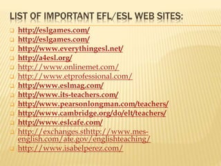 LIST OF IMPORTANT EFL/ESL WEB SITES:
 http://eslgames.com/
 http://eslgames.com/
 http://www.everythingesl.net/
 http://a4esl.org/
 http://www.onlinemet.com/
 http://www.etprofessional.com/
 http://www.eslmag.com/
 http://www.its-teachers.com/
 http://www.pearsonlongman.com/teachers/
 http://www.cambridge.org/do/elt/teachers/
 http://www.eslcafe.com/
 http://exchanges.sthttp://www.mes-
english.com/ate.gov/englishteaching/
 http://www.isabelperez.com/
 