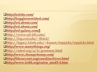 http://eslsite.com/
http://bogglesworldesl.com/
http://esl.about.com/
http://esl.about.com/
http://esl-galaxy.com/]
http://www.esl-lab.com/
http://fog.ccsf.edu/~lfried/
http://legacy.lclark.edu/~krauss/toppicks/toppicks.html
http://www.manythings.org/
http://a4esl.org/q/h/grammar.html
http://www.chompchomp.com/
http://literacynet.org/cnnsf/archives.html
http://www.ict4lt.org/en/en_mod3-4.htm
 