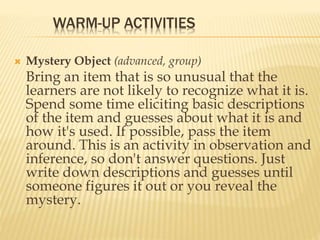 WARM-UP ACTIVITIES
 Mystery Object (advanced, group)
Bring an item that is so unusual that the
learners are not likely to recognize what it is.
Spend some time eliciting basic descriptions
of the item and guesses about what it is and
how it's used. If possible, pass the item
around. This is an activity in observation and
inference, so don't answer questions. Just
write down descriptions and guesses until
someone figures it out or you reveal the
mystery.
 