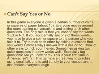  Can't Say Yes or No
In this game everyone is given a certain number of coins
or squares of paper (about 10). Everyone moves around
the room starting conversations and asking each other
questions. The only rule is that you cannot say the words
YES or NO. If you accidentally say one of these words,
you have to give a coin or square to the person who you
said it to. Try to trick each other by asking questions that
you would almost always answer with a yes or no. Think of
other ways to trick your friends. Sometimes asking two
quick questions in a row works well. (Especially tag
questions: Are you new here? This is your first time in
America, isn't it?). This game is a great way to practise
using small talk and to add variety to your vocabulary. It
also makes everyone laugh.
 