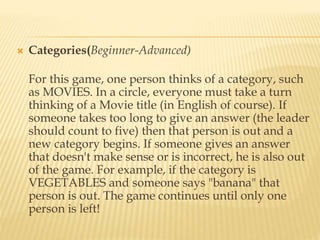  Categories(Beginner-Advanced)
For this game, one person thinks of a category, such
as MOVIES. In a circle, everyone must take a turn
thinking of a Movie title (in English of course). If
someone takes too long to give an answer (the leader
should count to five) then that person is out and a
new category begins. If someone gives an answer
that doesn't make sense or is incorrect, he is also out
of the game. For example, if the category is
VEGETABLES and someone says "banana" that
person is out. The game continues until only one
person is left!
 