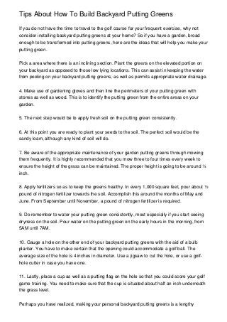 Tips About How To Build Backyard Putting Greens
If you do not have the time to travel to the golf course for your frequent exercise, why not
consider installing backyard putting greens at your home? So if you have a garden, broad
enough to be transformed into putting greens, here are the ideas that will help you make your
putting green.
Pick a area where there is an inclining section. Plant the greens on the elevated portion on
your backyard as opposed to those low lying locations. This can assist in keeping the water
from pooling on your backyard putting greens, as well as permits appropriate water drainage.
4. Make use of gardening gloves and then line the perimeters of your putting green with
stones as well as wood. This is to identify the putting green from the entire areas on your
garden.
5. The next step would be to apply fresh soil on the putting green consistently.
6. At this point you are ready to plant your seeds to the soil. The perfect soil would be the
sandy loam, although any kind of soil will do.
7. Be aware of the appropriate maintenance of your garden putting greens through mowing
them frequently. It is highly recommended that you mow three to four times every week to
ensure the height of the grass can be maintained. The proper height is going to be around ¼
inch.
8. Apply fertilizers so as to keep the greens healthy. In every 1,000 square feet, pour about ½
pound of nitrogen fertilizer towards the soil. Accomplish this around the months of May and
June. From September until November, a pound of nitrogen fertilizer is required.
9. Do remember to water your putting green consistently, most especially if you start seeing
dryness on the soil. Pour water on the putting green on the early hours in the morning, from
5AM until 7AM.
10. Gauge a hole on the other end of your backyard putting greens with the aid of a bulb
planter. You have to make certain that the opening could accommodate a golf ball. The
average size of the hole is 4 inches in diameter. Use a jigsaw to cut the hole, or use a golf-
hole cutter in case you have one.
11. Lastly, place a cup as well as a putting flag on the hole so that you could score your golf
game training. You need to make sure that the cup is situated about half an inch underneath
the grass level.
Perhaps you have realized, making your personal backyard putting greens is a lengthy
 