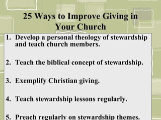 25 Ways to Improve Giving in25 Ways to Improve Giving in
Your ChurchYour Church
1. Develop a personal theology of stewardship
and teach church members.
2. Teach the biblical concept of stewardship.
3. Exemplify Christian giving.
4. Teach stewardship lessons regularly.
5. Preach regularly on stewardship themes.
 