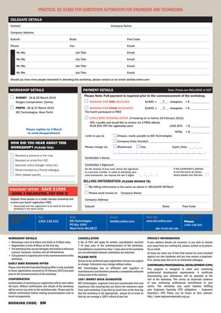 Payment Details Note: Prices are INCLUSIVE of GST 
Please Note: Full payment is required prior to the commencement of the workshop. 
billing information (PLEASE invoice to) 
1 
Web Site: 
www.idc-online.com 
ABN 78 003 263 189 
Email: 
idc@idc-online.com 
How did you hear about this 
workshop? (PLEASE TICK) 
Received a brochure in the mail 
Received an email from IDC 
Searched online (Google, Yahoo etc) 
Recommended by a friend/colleague 
Other (please specify) ________________________ 
______________________________________________ 
Mail: 
IDC Technologies 
PO Box 1093 
West Perth WA 6872 
Delegate Details 
Workshop Details 
Discount offer - save $1995 
- book 4 delegates, pay for 3! 
Fax: 
1300 138 533 
Attendees: 
Register 
Now: 
Enquiries: 
Phone: 
1300 138 522 
Practical IEC 61850 for Substation Automation for Engineers and Technicians 
Workshop details 
• Workshops start at 8:30am and finish at 5:00pm daily. 
• Registration is from 8:00am on the first day. 
• The workshop fees are per delegate and include a reference 
manual, handouts, lunches and all refreshments. 
• Full payment is required prior to the commencement of the 
workshop. 
Early Bird BOKING Offer 
Please note that the Early Bird Booking Offer is only available 
to those registrations received by 24 February 2015 and paid 
prior to the commencement of the workshop. 
Confirmation 
Confirmation of receiving your registration will be sent within 
48 hours. Official confirmation and details of the workshop 
will be sent to you prior to the workshop date. Please wait for 
official confirmation before making accommodation and/or 
travel arrangements. 
BooKiNg CoDe: SM 
Cancellation 
A fee of 20% will apply for written cancellations received 
7-14 days prior to the commencement of the workshop. 
Cancellations received less than 7 days prior to the workshop 
are not refundable however substitutes are welcome. 
Please Note 
Venues to be confirmed upon registration. Venues are subject 
to change. Instructors may change without notice. 
IDC Technologies has no affiliation with suppliers or 
manufacturers and therefore presents a completely unbiased 
factual view of the industry. 
100% MONEY BACK GUARANTE 
IDC Technologies’ engineers have put considerable time and 
experience into ensuring that you derive the maximum value 
from each workshop. If you feel by lunch time of the first day 
that the workshop is not appropriate, please let us know so 
that we can arrange a 100% refund of your fee. 
Privacy Information 
If your address details are incorrect, or you wish to remove 
your name from our mailing list, please contact us by phone, 
fax or email. 
At times we make use of lists that cannot be cross-checked 
against our own database and you may receive a duplicate. 
If so, please pass this on to an interested colleague. 
Continuing Professional Development (CPD) 
This program is designed to meet your continuing 
professional development requirements. A certificate 
documenting your attendance will be awarded at the 
end of the workshop. This serves as important evidence 
of your continuing professional commitment to your 
career. This workshop may count towards fulfilling 
your Engineers Australia CPD obligations – Engineers 
Australia’s CPD Policy can be found at their website: 
http://www.engineersaustralia.org.au/ 
Contact: Company Name: 
Company Address: 
Suburb: State: Post Code: 
Phone: Fax: Email: 
Mr/Ms: Job Title: Email: 
Mr/Ms: Job Title: Email: 
Mr/Ms: Job Title: Email: 
Mr/Ms: Job Title: Email: 
Should you have more people interested in attending this workshop, please contact us via email: idc@idc-online.com 
Sydney - 24 & 25 March 2015 
Rydges Camperdown, Sydney 
Perth - 26 & 27 March 2015 
IDC Technologies, West Perth 
Please register by 3 March 
to avoid disappointment 
Register three people on a public two-day workshop and 
receive your fourth registration FREE 
* discounted and free registration to be used for the same 
workshop in the same venue. 
1 
3 
BOOKING FOR ONE DELEGATE: $1995 x ______ delegates = $______________ 
BOOKING FOR four DELEGATES: $1995 x ______ delegates = $______________ 
The fourth participant is FREE 
Early bird booking offer: (if booking on or before 24 February 2015) 
YES, I qualify and would like to receive my 4 FREE eBooks 
PLUS 20% OFF the registration price less 20% = $______________ 
Total = $______________ 
On the reverse of your card, above the signature, 
is a security number. In order to authorise your 
card transaction, we require the last 3 digits: 
If the Cardholder's address 
is not the same as shown 
above please tick this box: 
I wish to pay by Cheque, made payable to IDC Technologies 
Company Order Number: __________________________________ 
Please charge my Mastercard Visa Expiry Date: ____/_____ 
______________________________________________________________ 
Cardholder’s Name: 
Cardholder’s Signature 
My billing information is the same as above in 'DELEGATE DETAILS' 
Please send invoice to: Company Name: 
Company Address: 
Suburb: State: Post Code: 
