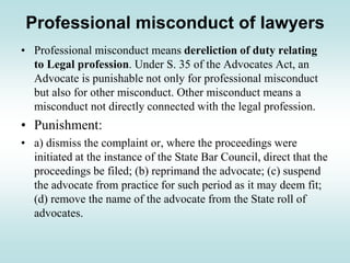 Professional misconduct of lawyers
• Professional misconduct means dereliction of duty relating
to Legal profession. Under S. 35 of the Advocates Act, an
Advocate is punishable not only for professional misconduct
but also for other misconduct. Other misconduct means a
misconduct not directly connected with the legal profession.
• Punishment:
• a) dismiss the complaint or, where the proceedings were
initiated at the instance of the State Bar Council, direct that the
proceedings be filed; (b) reprimand the advocate; (c) suspend
the advocate from practice for such period as it may deem fit;
(d) remove the name of the advocate from the State roll of
advocates.
 