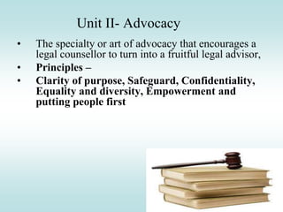 Unit II- Advocacy
• The specialty or art of advocacy that encourages a
legal counsellor to turn into a fruitful legal advisor,
• Principles –
• Clarity of purpose, Safeguard, Confidentiality,
Equality and diversity, Empowerment and
putting people first
 