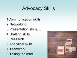 Advocacy Skills
1Communication skills.
2 Networking. ...
3 Presentation skills. ...
4 Drafting skills. ...
5 Research. ...
6 Analytical skills. ...
7 Teamwork. ...
8 Taking the lead.
 