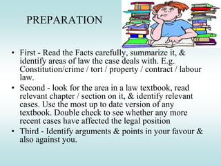 PREPARATION
• First - Read the Facts carefully, summarize it, &
identify areas of law the case deals with. E.g.
Constitution/crime / tort / property / contract / labour
law.
• Second - look for the area in a law textbook, read
relevant chapter / section on it, & identify relevant
cases. Use the most up to date version of any
textbook. Double check to see whether any more
recent cases have affected the legal position
• Third - Identify arguments & points in your favour &
also against you.
 