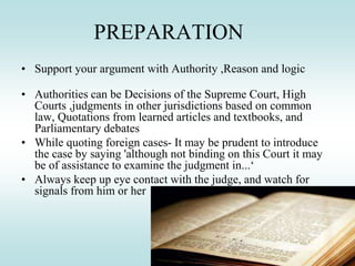 PREPARATION
• Support your argument with Authority ,Reason and logic
• Authorities can be Decisions of the Supreme Court, High
Courts ,judgments in other jurisdictions based on common
law, Quotations from learned articles and textbooks, and
Parliamentary debates
• While quoting foreign cases- It may be prudent to introduce
the case by saying 'although not binding on this Court it may
be of assistance to examine the judgment in...‘
• Always keep up eye contact with the judge, and watch for
signals from him or her
 